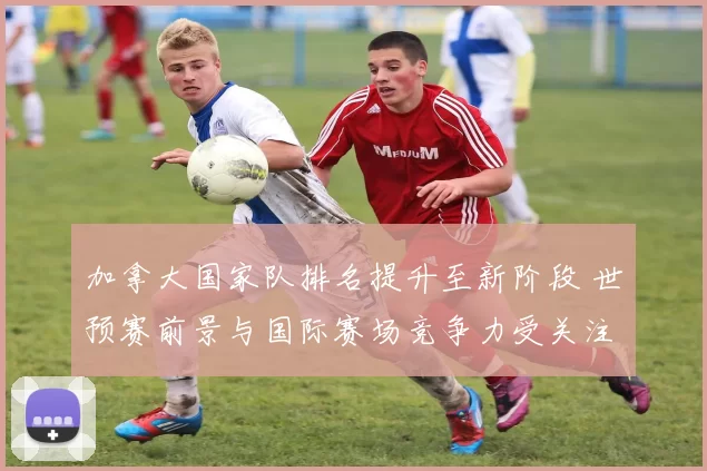 加拿大国家队排名提升至新阶段 世预赛前景与国际赛场竞争力受关注