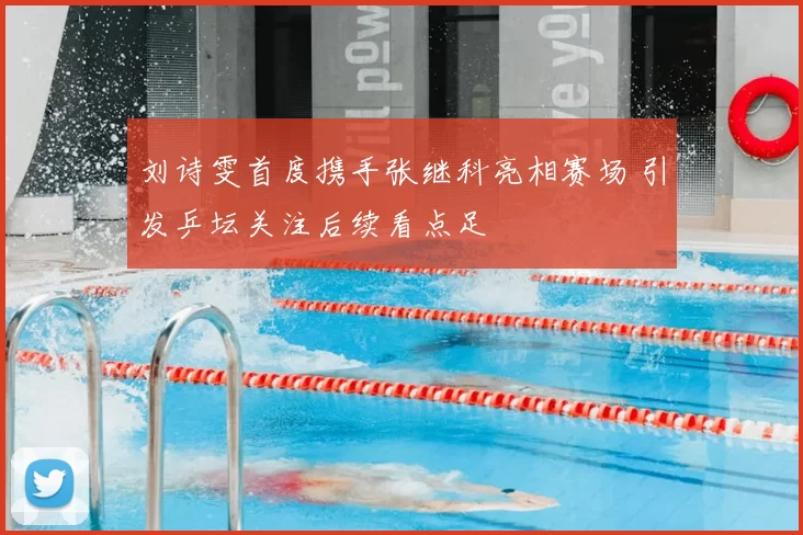 刘诗雯首度携手张继科亮相赛场 引发乒坛关注后续看点足