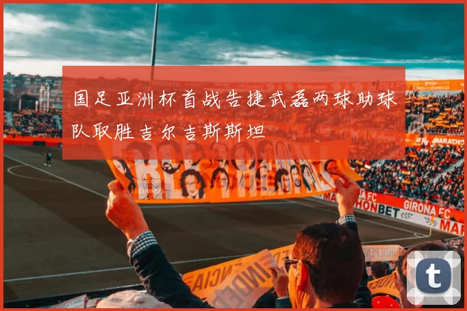 国足亚洲杯首战告捷武磊两球助球队取胜吉尔吉斯斯坦