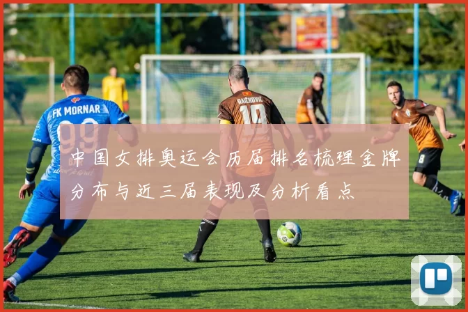 中国女排奥运会历届排名梳理金牌分布与近三届表现及分析看点