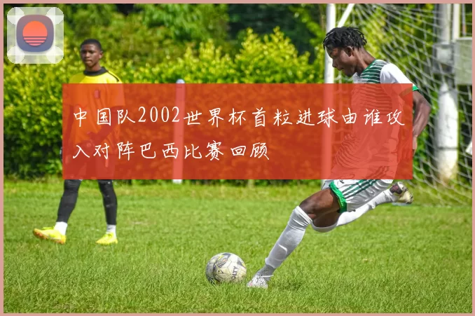 中国队2002世界杯首粒进球由谁攻入对阵巴西比赛回顾