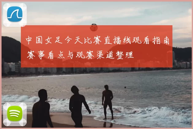 中国女足今天比赛直播线观看指南 赛事看点与观赛渠道整理