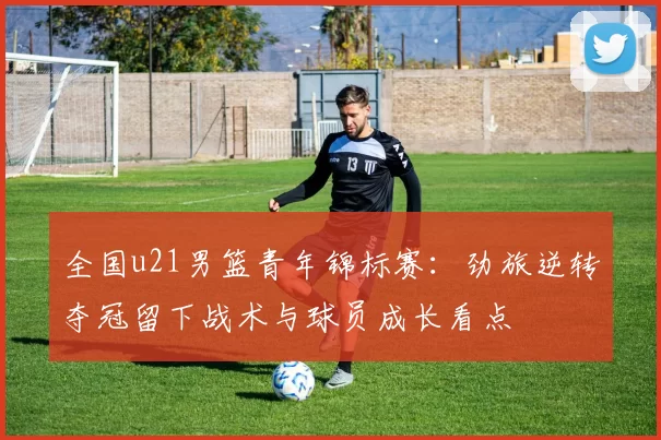 全国u21男篮青年锦标赛：劲旅逆转夺冠留下战术与球员成长看点