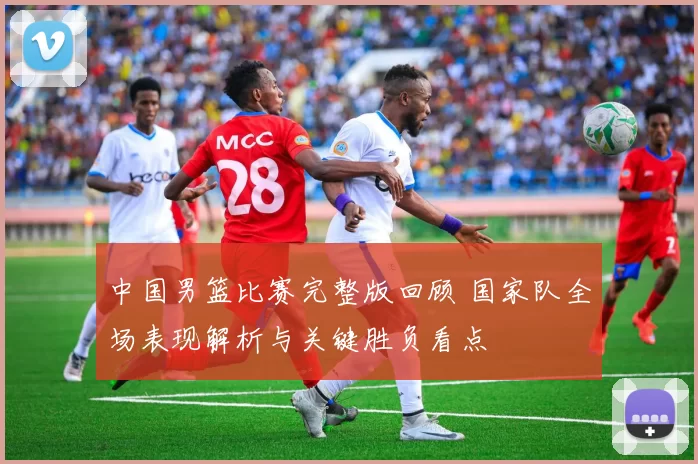 中国男篮比赛完整版回顾 国家队全场表现解析与关键胜负看点