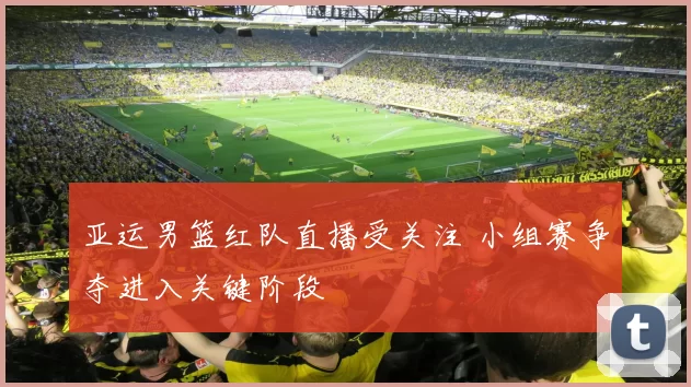 亚运男篮红队直播受关注 小组赛争夺进入关键阶段