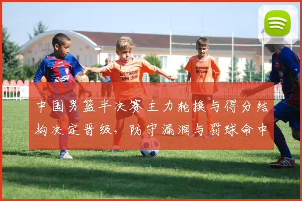 中国男篮半决赛主力轮换与得分结构决定晋级，防守漏洞与罚球命中成关键