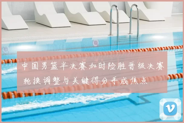 中国男篮半决赛加时险胜晋级决赛 轮换调整与关键得分手成焦点