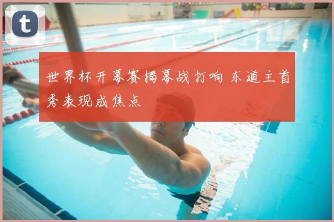 世界杯开幕赛揭幕战打响 东道主首秀表现成焦点