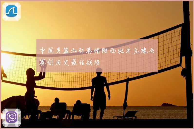 中国男篮加时赛惜败西班牙无缘决赛创历史最佳战绩