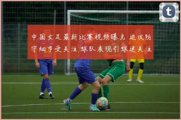 中国女足最新比赛视频曝光 进攻防守细节受关注 球队表现引球迷关注