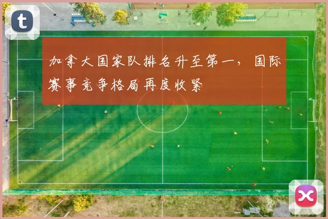 加拿大国家队排名升至第一，国际赛事竞争格局再度收紧