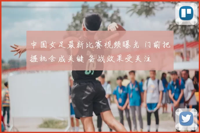 中国女足最新比赛视频曝光 门前把握机会成关键 备战效果受关注