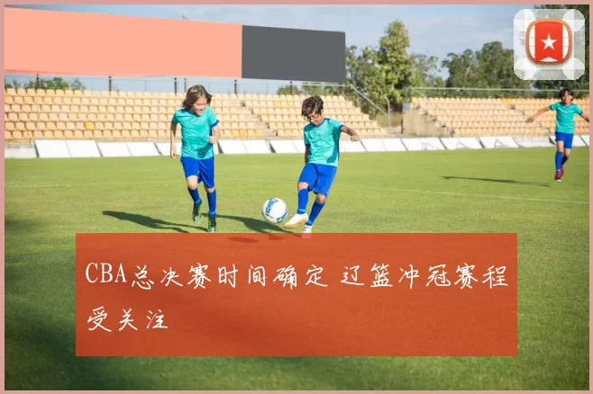 CBA总决赛时间确定 辽篮冲冠赛程受关注