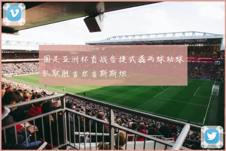 国足亚洲杯首战告捷武磊两球助球队取胜吉尔吉斯斯坦