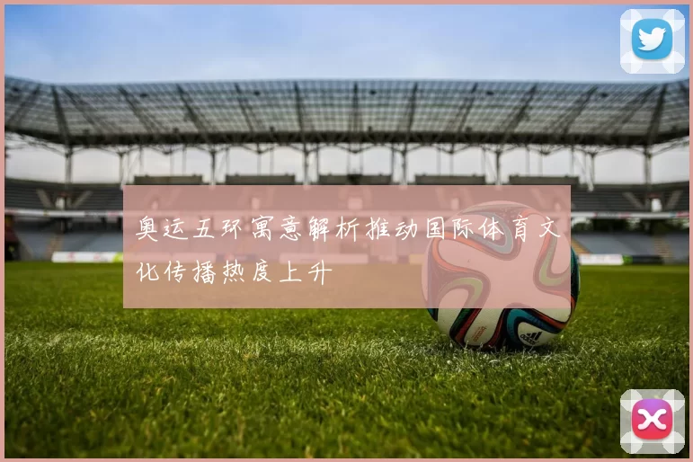 奥运五环寓意解析推动国际体育文化传播热度上升