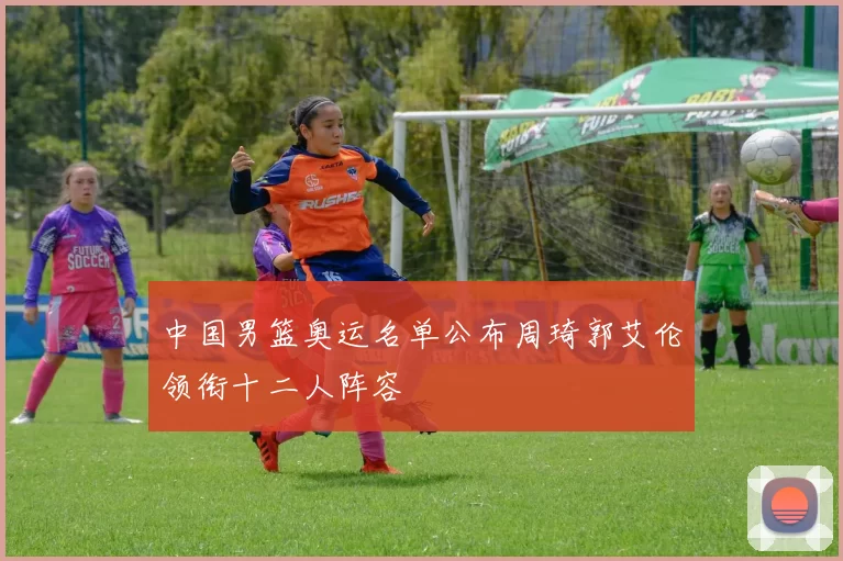 中国男篮奥运名单公布周琦郭艾伦领衔十二人阵容