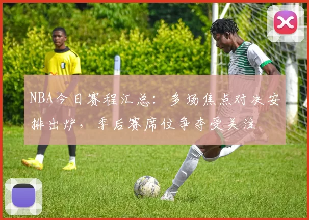NBA今日赛程汇总：多场焦点对决安排出炉，季后赛席位争夺受关注