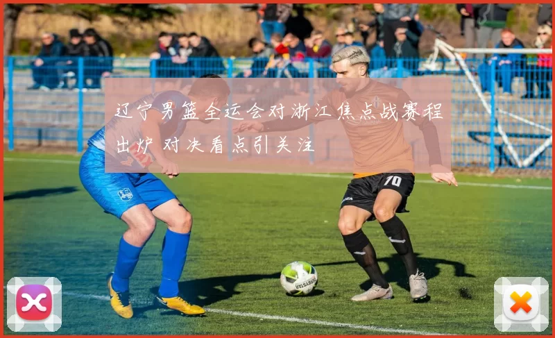 辽宁男篮全运会对浙江焦点战赛程出炉 对决看点引关注