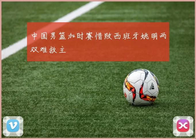 中国男篮加时赛惜败西班牙姚明两双难救主