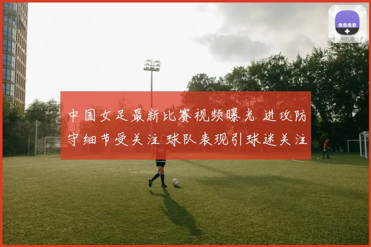 中国女足最新比赛视频曝光 进攻防守细节受关注 球队表现引球迷关注