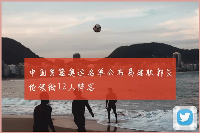 中国男篮奥运名单公布易建联郭艾伦领衔12人阵容