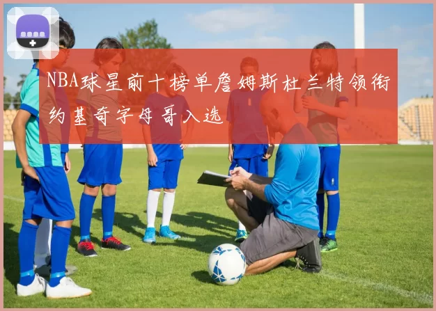 NBA球星前十榜单詹姆斯杜兰特领衔约基奇字母哥入选