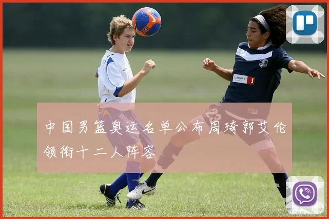 中国男篮奥运名单公布周琦郭艾伦领衔十二人阵容