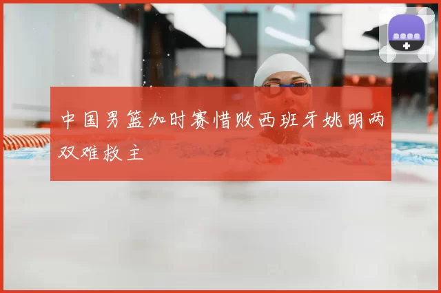 中国男篮加时赛惜败西班牙姚明两双难救主