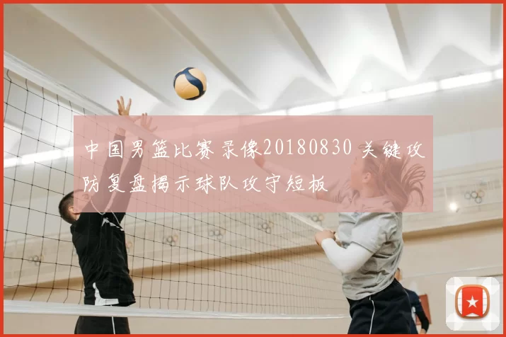 中国男篮比赛录像20180830 关键攻防复盘揭示球队攻守短板