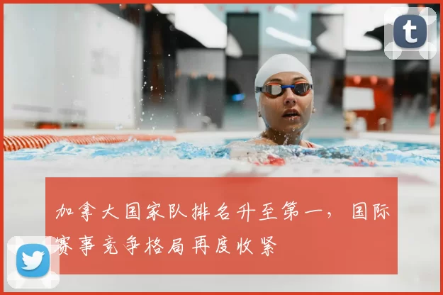 加拿大国家队排名升至第一，国际赛事竞争格局再度收紧